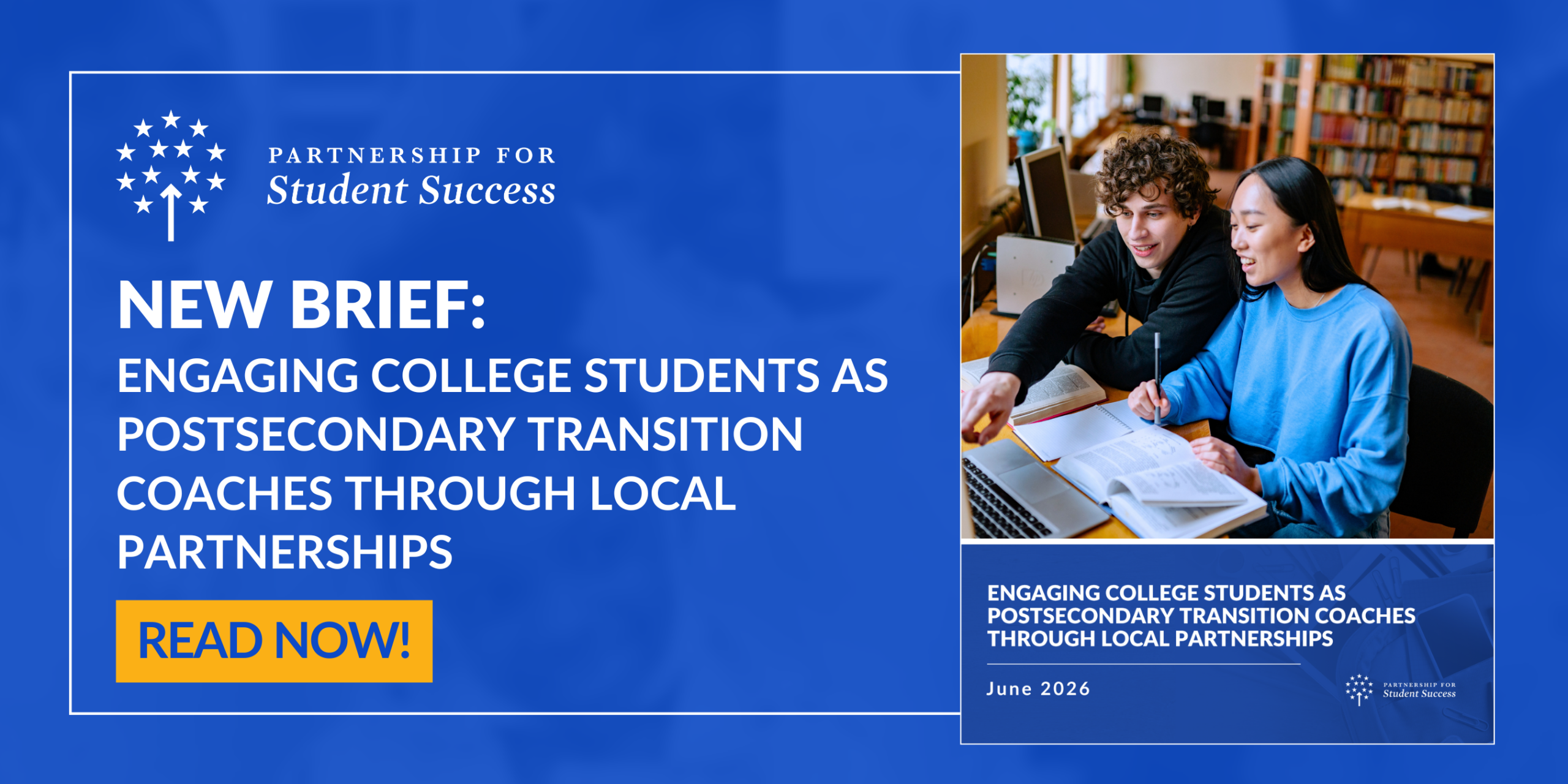 Engaging college students as postsecondary transition coaches graphic A horizontal promotional graphic with a solid royal blue background featuring a white bordered inner box split into two sections. On the left side, the white logo for Partnership for Student Success sits at the top. Below it, bold white text reads NEW BRIEF: ENGAGING COLLEGE STUDENTS AS POSTSECONDARY TRANSITION COACHES THROUGH LOCAL PARTNERSHIPS. A bright yellow rectangular button at the bottom of this section reads READ NOW in bold dark text. The right side features a vertical photo preview of two college students, a man and a woman, studying together with open books and a laptop in a university library setting. Below the photo, a smaller dark blue block echoes the title in white text alongside the date June 2026.