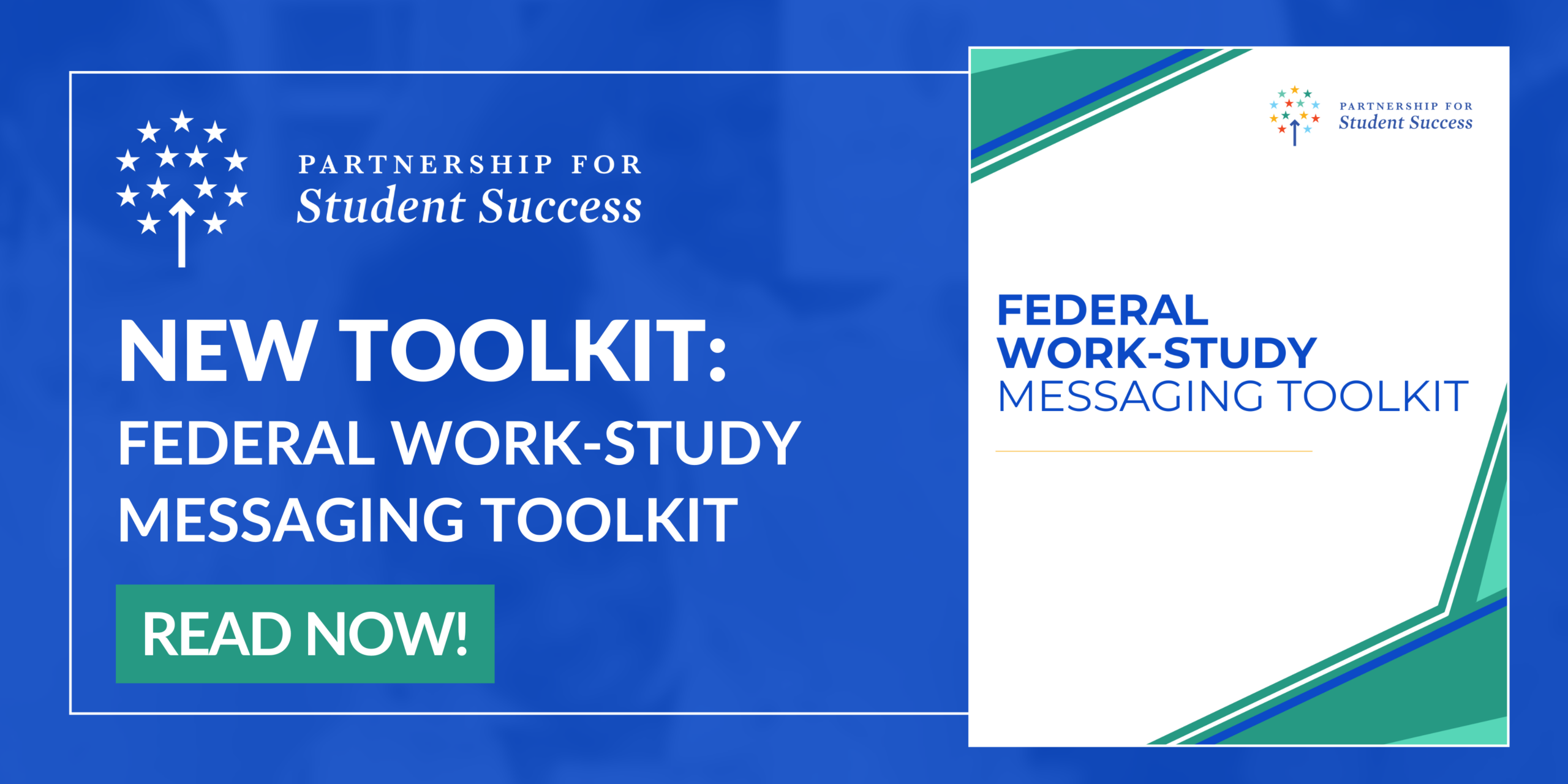 Promotional Graphic - Federal Work-Study Messaging Toolkit A horizontal promotional graphic with a blue background featuring a white bordered inner box split into two sections. On the left side, the white logo for Partnership for Student Success sits at the top. Below the logo, bold white text reads NEW TOOLKIT: FEDERAL WORK STUDY MESSAGING TOOLKIT. A bright blue rectangular button at the bottom of this left section reads READ NOW! in white text. The right side features a document preview with a white background and blue and teal angled geometric accents. This preview includes a color version of the Partnership for Student Success logo at the top right, the matching title FEDERAL WORK STUDY MESSAGING TOOLKIT in blue text, and a thin yellow accent line below the title.